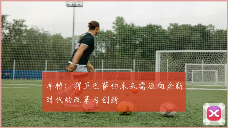 丰特：捍卫巴萨的未来需迈向全新时代的改革与创新
