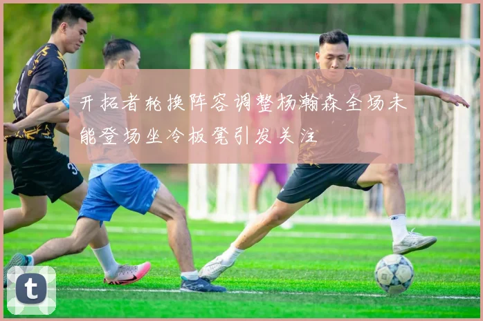 开拓者轮换阵容调整杨瀚森全场未能登场坐冷板凳引发关注