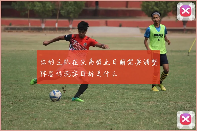 你的主队在交易截止日前需要调整阵容吗现实目标是什么