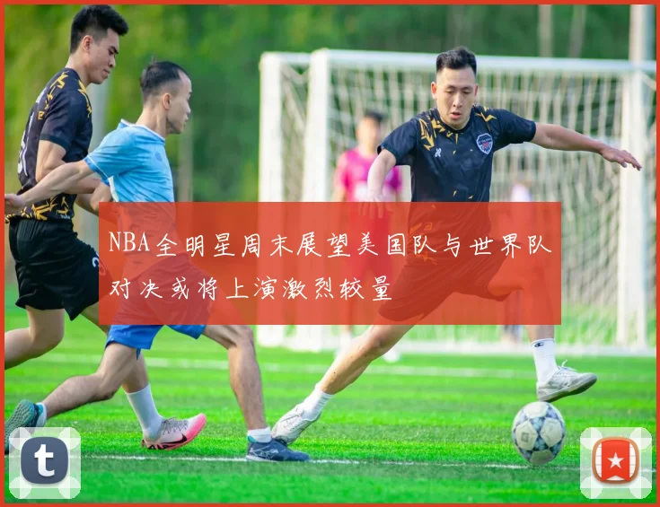 NBA全明星周末展望美国队与世界队对决或将上演激烈较量