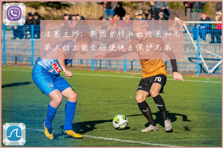 活塞主帅：斯图尔特和杜伦亲如兄弟人的本能会驱使他去保护兄弟