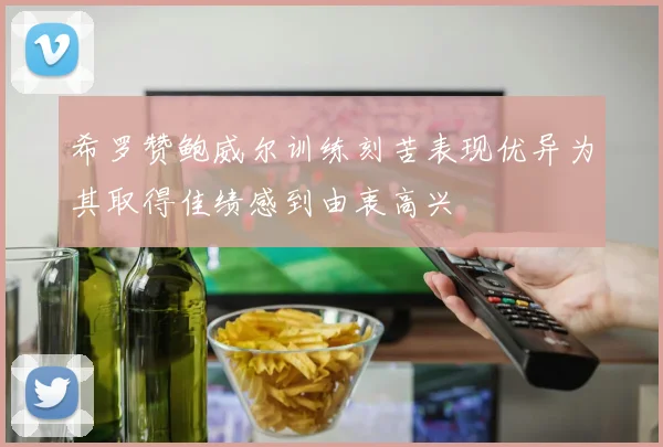 希罗赞鲍威尔训练刻苦表现优异为其取得佳绩感到由衷高兴