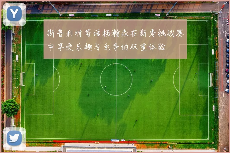 斯普利特寄语杨瀚森在新秀挑战赛中享受乐趣与竞争的双重体验