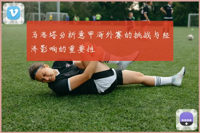 马洛塔分析意甲海外赛的挑战与经济影响的重要性