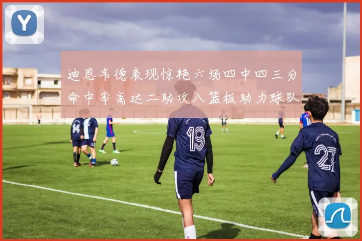 迪恩韦德表现惊艳六场四中四三分命中率高达二助攻八篮板助力球队胜利