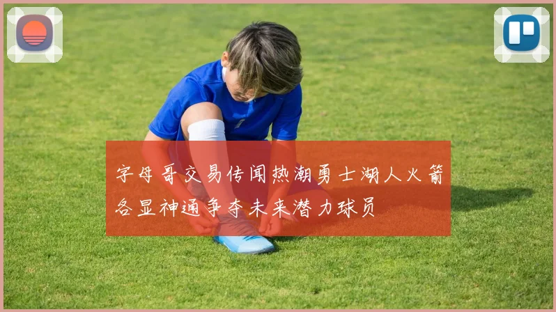字母哥交易传闻热潮勇士湖人火箭各显神通争夺未来潜力球员