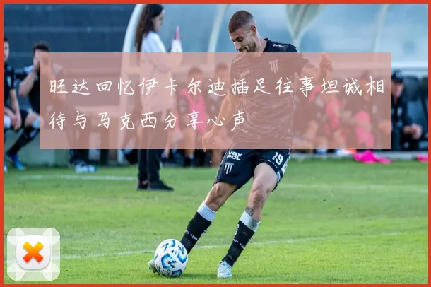 旺达回忆伊卡尔迪插足往事坦诚相待与马克西分享心声