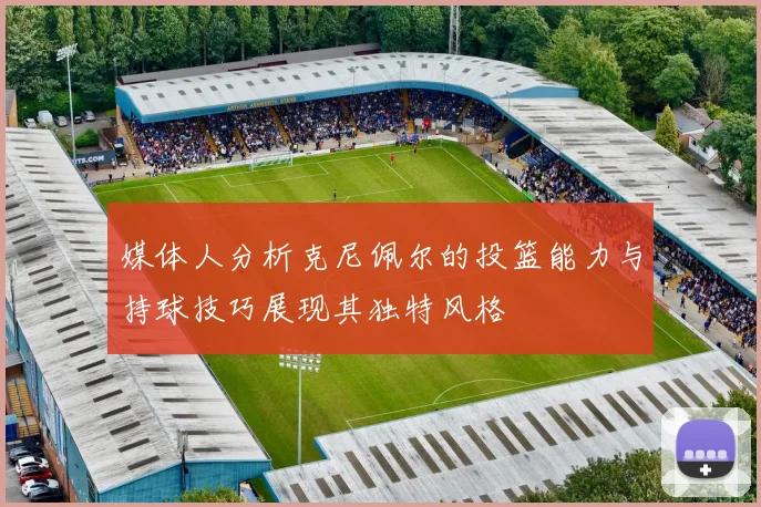 媒体人分析克尼佩尔的投篮能力与持球技巧展现其独特风格