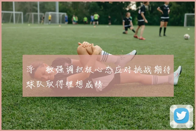 浮嶋敏强调积极心态应对挑战期待球队取得理想成绩
