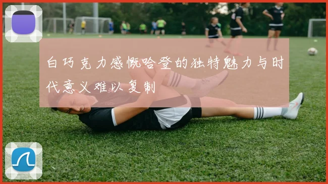 白巧克力感慨哈登的独特魅力与时代意义难以复制