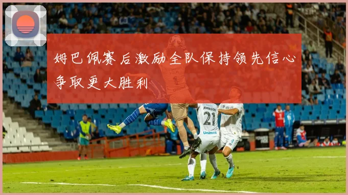 姆巴佩赛后激励全队保持领先信心争取更大胜利