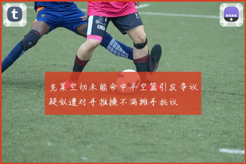 克莱空切未能命中半空篮引发争议疑似遭对手推搡不满摊手抗议