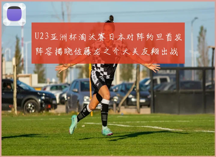 U23亚洲杯淘汰赛日本对阵约旦首发阵容揭晓佐藤龙之介大关友翔出战