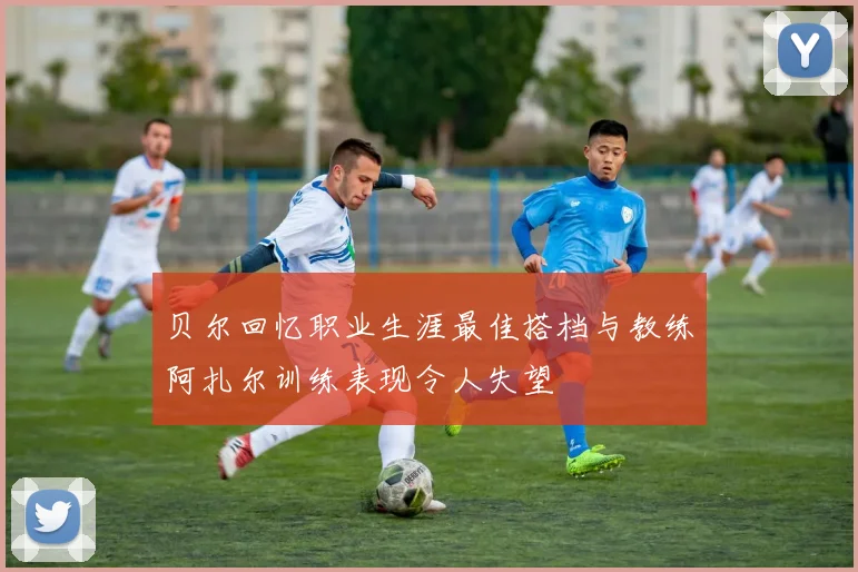 贝尔回忆职业生涯最佳搭档与教练阿扎尔训练表现令人失望