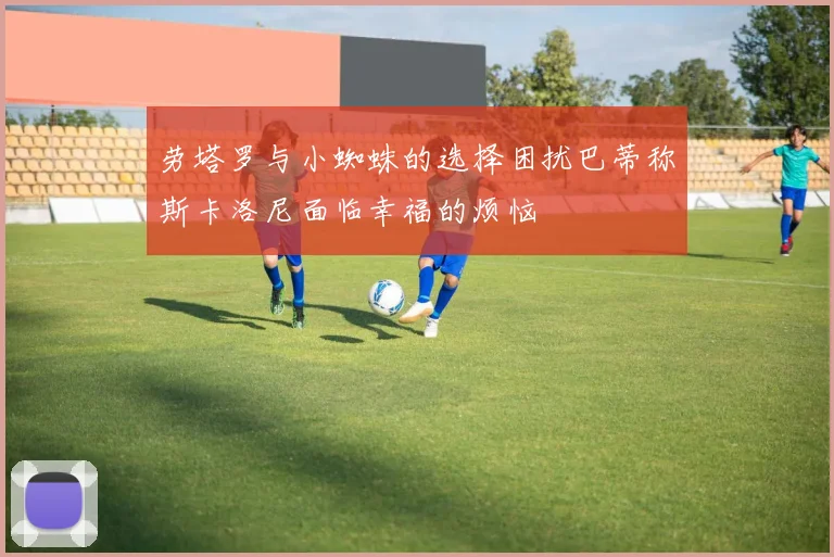 劳塔罗与小蜘蛛的选择困扰巴蒂称斯卡洛尼面临幸福的烦恼