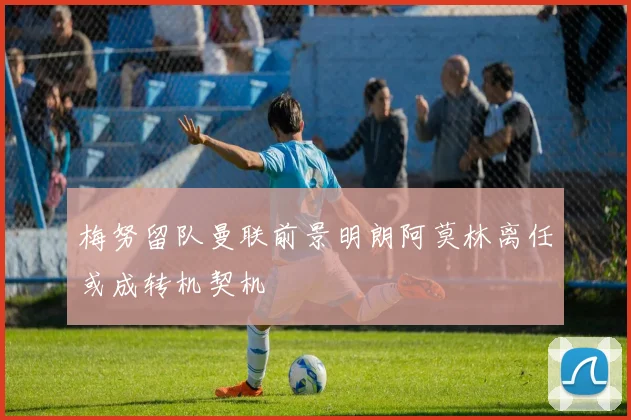 梅努留队曼联前景明朗阿莫林离任或成转机契机