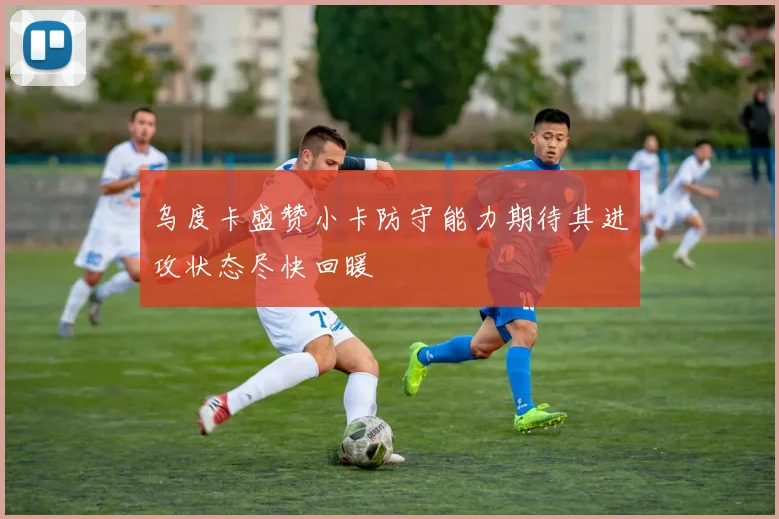 乌度卡盛赞小卡防守能力期待其进攻状态尽快回暖