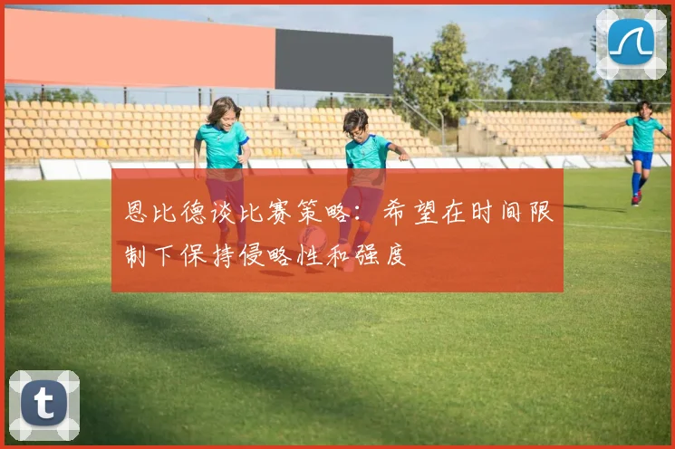 恩比德谈比赛策略：希望在时间限制下保持侵略性和强度