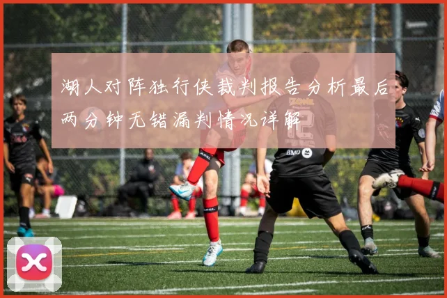湖人对阵独行侠裁判报告分析最后两分钟无错漏判情况详解