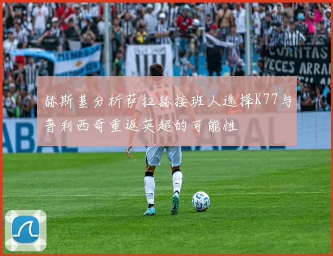 赫斯基分析萨拉赫接班人选择K77与普利西奇重返英超的可能性