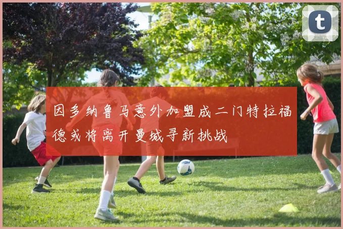 因多纳鲁马意外加盟成二门特拉福德或将离开曼城寻新挑战