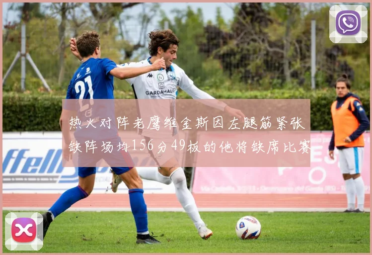 热火对阵老鹰维金斯因左腿筋紧张缺阵场均156分49板的他将缺席比赛