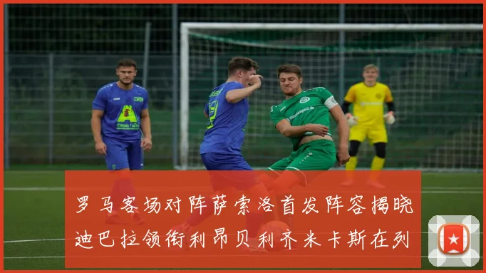 罗马客场对阵萨索洛首发阵容揭晓迪巴拉领衔利昂贝利齐米卡斯在列