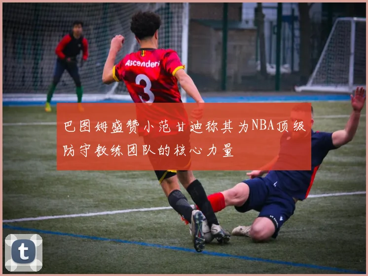巴图姆盛赞小范甘迪称其为NBA顶级防守教练团队的核心力量