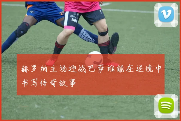 赫罗纳主场迎战巴萨谁能在逆境中书写传奇故事