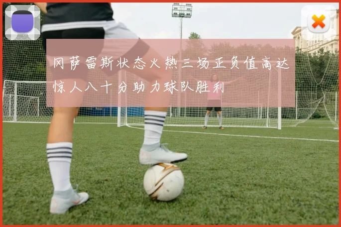 冈萨雷斯状态火热三场正负值高达惊人八十分助力球队胜利